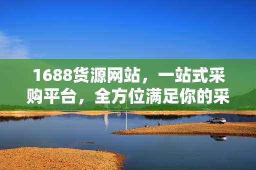 1688货源网站，一站式采购平台，全方位满足你的采购需求