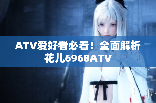 ATV爱好者必看！全面解析花儿6968ATV