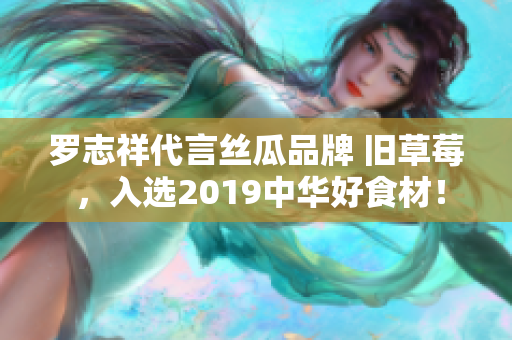 罗志祥代言丝瓜品牌 旧草莓 ，入选2019中华好食材！