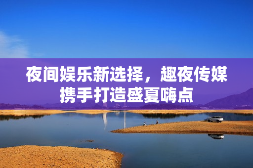 夜间娱乐新选择，趣夜传媒携手打造盛夏嗨点