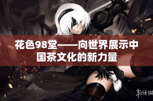 花色98堂——向世界展示中国茶文化的新力量