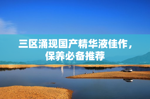 三区涌现国产精华液佳作，保养必备推荐