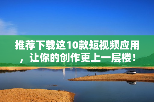 推荐下载这10款短视频应用，让你的创作更上一层楼！