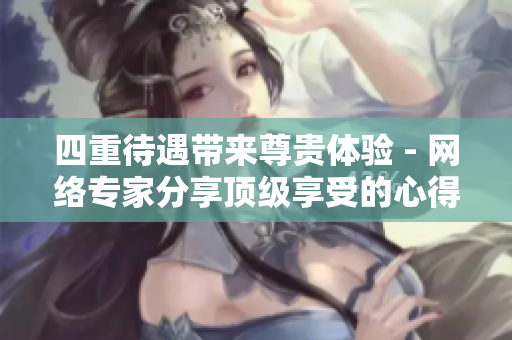 四重待遇带来尊贵体验 - 网络专家分享顶级享受的心得