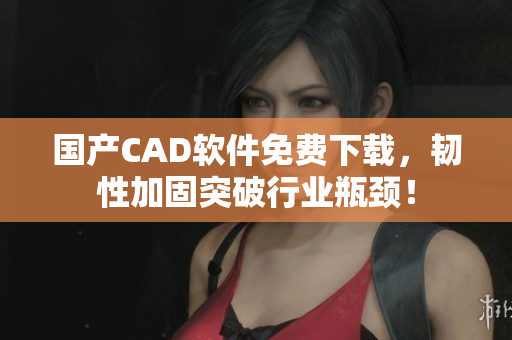 国产CAD软件免费下载，韧性加固突破行业瓶颈！
