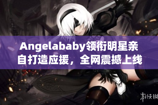 Angelababy领衔明星亲自打造应援，全网震撼上线！