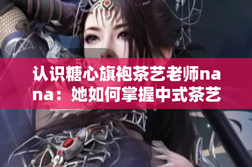 认识糖心旗袍茶艺老师nana：她如何掌握中式茶艺之美？