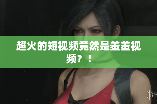 超火的短视频竟然是羞羞视频？！