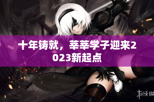 十年铸就，莘莘学子迎来2023新起点