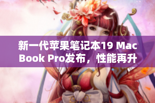新一代苹果笔记本19 MacBook Pro发布，性能再升级