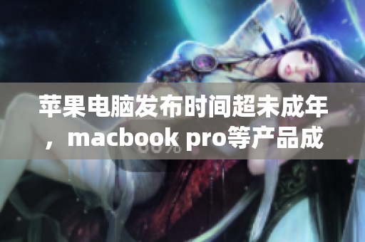 苹果电脑发布时间超未成年，macbook pro等产品成亲选