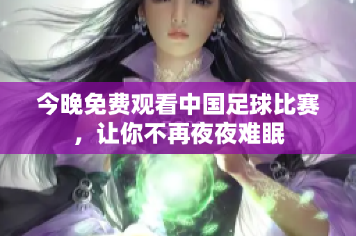 今晚免费观看中国足球比赛，让你不再夜夜难眠