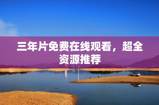 三年片免费在线观看，超全资源推荐