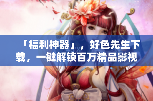 「福利神器」，好色先生下载，一键解锁百万精品影视资源