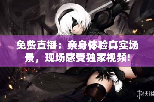 免费直播：亲身体验真实场景，现场感受独家视频!