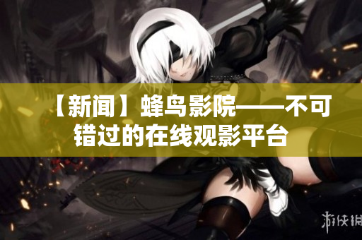 【新闻】蜂鸟影院——不可错过的在线观影平台