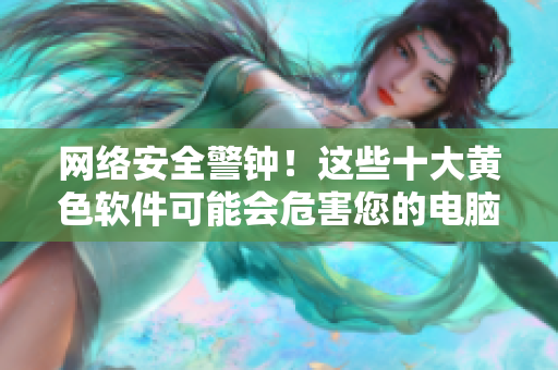 网络安全警钟！这些十大黄色软件可能会危害您的电脑！