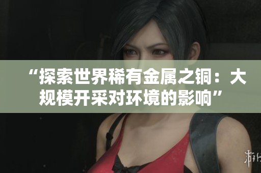 “探索世界稀有金属之铜：大规模开采对环境的影响”