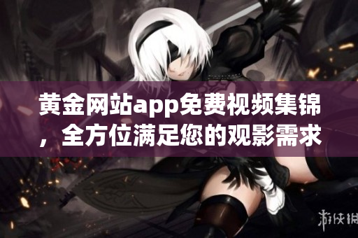 黄金网站app免费视频集锦，全方位满足您的观影需求