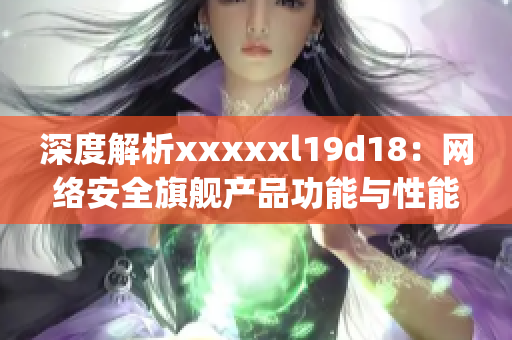 深度解析xxxxxl19d18：网络安全旗舰产品功能与性能评测)
