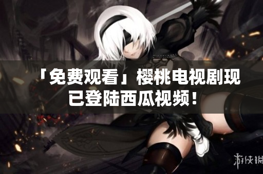 「免费观看」樱桃电视剧现已登陆西瓜视频！
