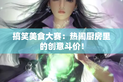 搞笑美食大赛：热闹厨房里的创意斗价！