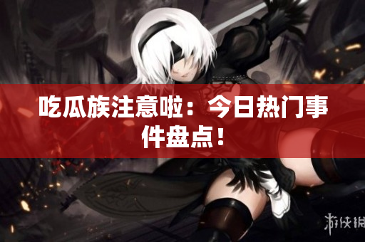 吃瓜族注意啦：今日热门事件盘点！