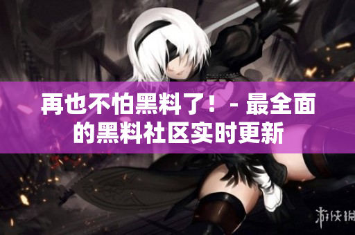 再也不怕黑料了！- 最全面的黑料社区实时更新