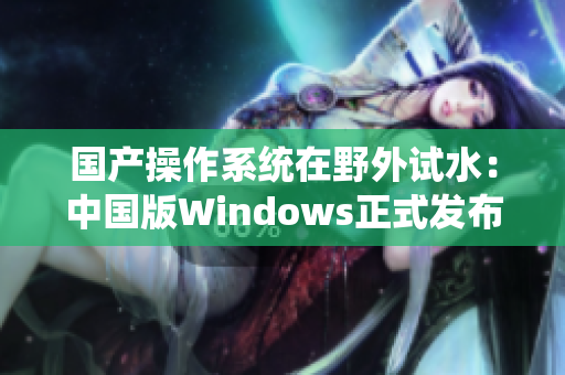 国产操作系统在野外试水：中国版Windows正式发布