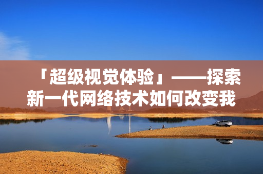 「超级视觉体验」——探索新一代网络技术如何改变我们的生活