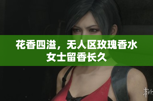 花香四溢，无人区玫瑰香水女士留香长久