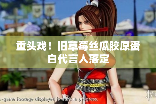 重头戏！旧草莓丝瓜胶原蛋白代言人落定