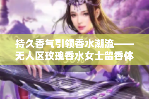 持久香气引领香水潮流——无人区玫瑰香水女士留香体验评测