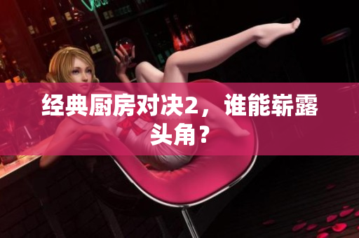 经典厨房对决2，谁能崭露头角？