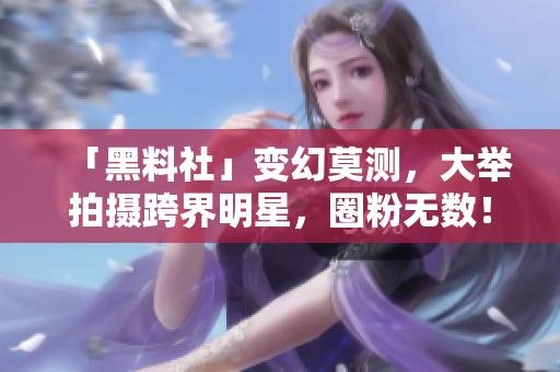 「黑料社」变幻莫测，大举拍摄跨界明星，圈粉无数！
