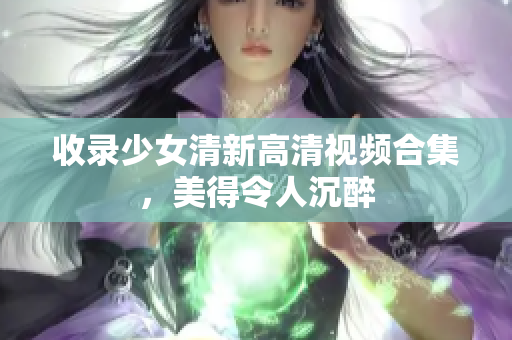 收录少女清新高清视频合集，美得令人沉醉