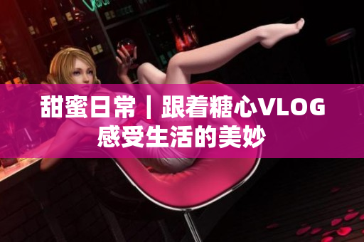 甜蜜日常｜跟着糖心VLOG感受生活的美妙