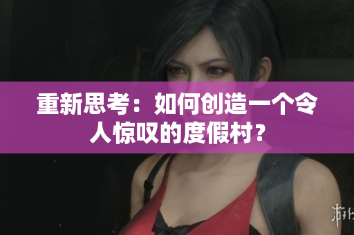 重新思考：如何创造一个令人惊叹的度假村？