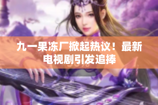 九一果冻厂掀起热议！最新电视剧引发追捧