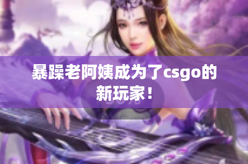暴躁老阿姨成为了csgo的新玩家！