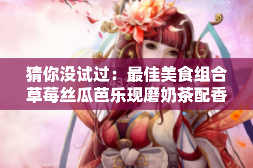 猜你没试过：最佳美食组合草莓丝瓜芭乐现磨奶茶配香辣鸭脖！