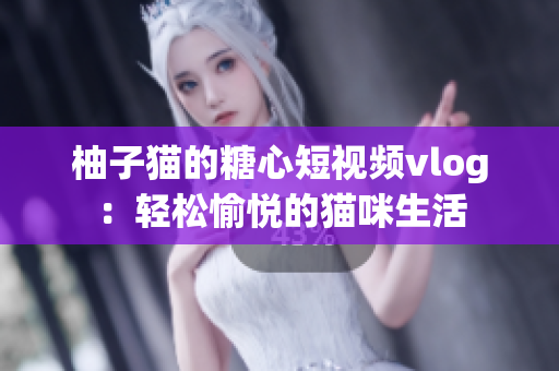 柚子猫的糖心短视频vlog：轻松愉悦的猫咪生活