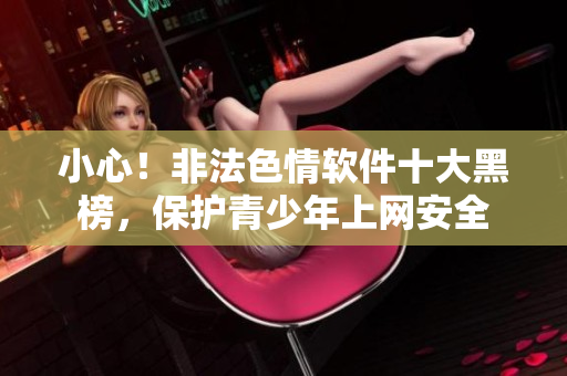 小心！非法色情软件十大黑榜，保护青少年上网安全