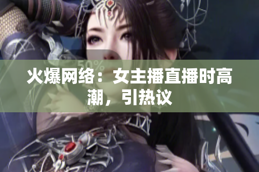 火爆网络：女主播直播时高潮，引热议