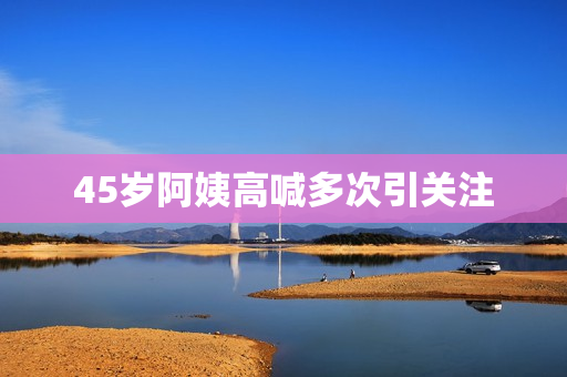 45岁阿姨高喊多次引关注