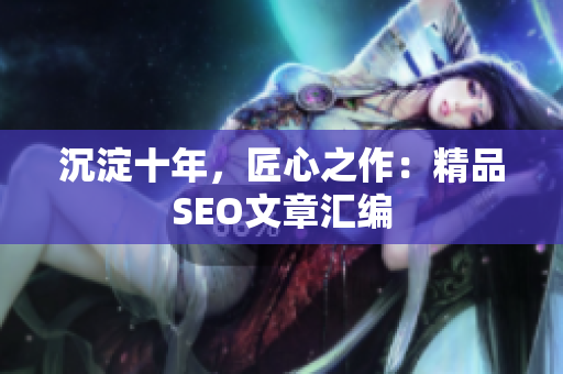 沉淀十年，匠心之作：精品SEO文章汇编
