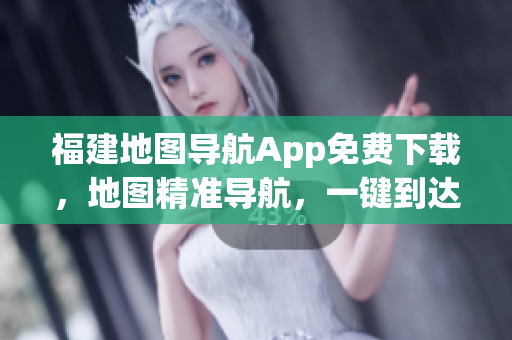 福建地图导航App免费下载，地图精准导航，一键到达目的地