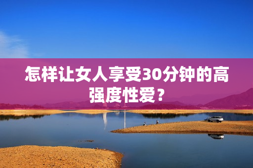 怎样让女人享受30分钟的高强度性爱？