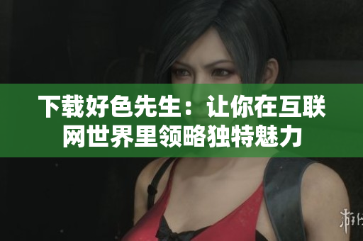 下载好色先生：让你在互联网世界里领略独特魅力