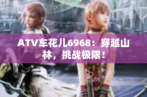 ATV车花儿6968：穿越山林，挑战极限！